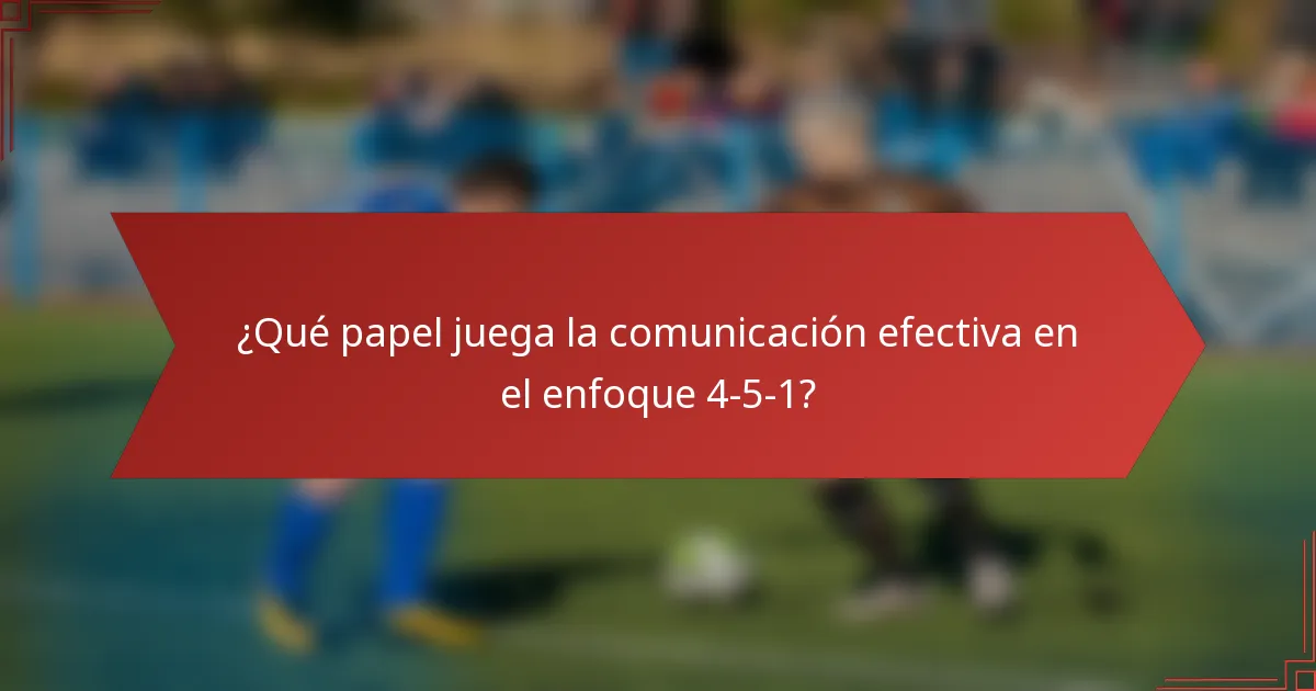 ¿Qué papel juega la comunicación efectiva en el enfoque 4-5-1?